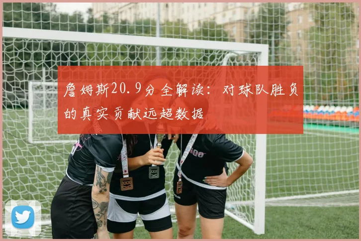 詹姆斯20.9分全解读:对球队胜负的真实贡献远超数据