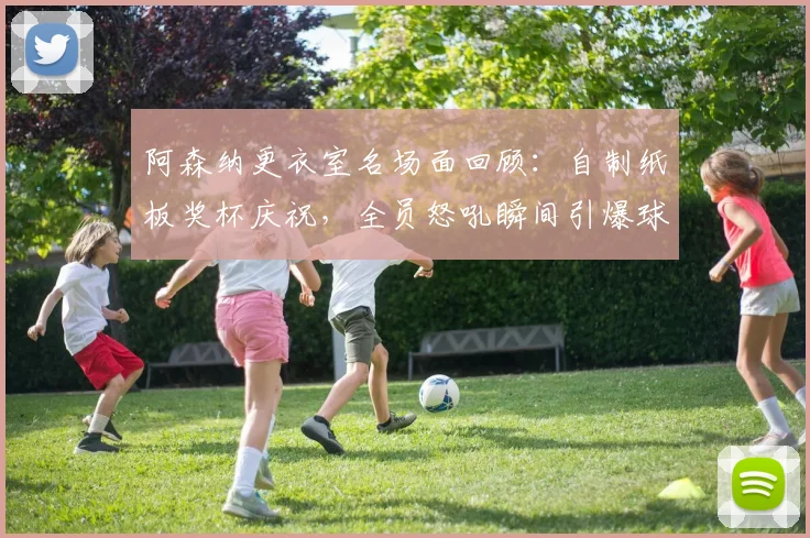 阿森纳更衣室名场面回顾:自制纸板奖杯庆祝,全员怒吼瞬间引爆球迷圈