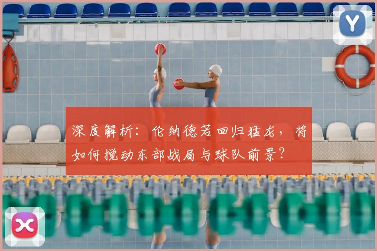 深度解析：伦纳德若回归猛龙，将如何搅动东部战局与球队前景？