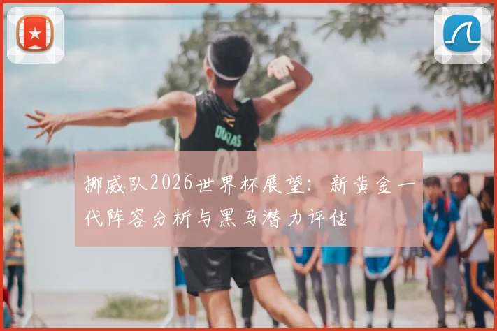 挪威队2026世界杯展望:新黄金一代阵容分析与黑马潜力评估