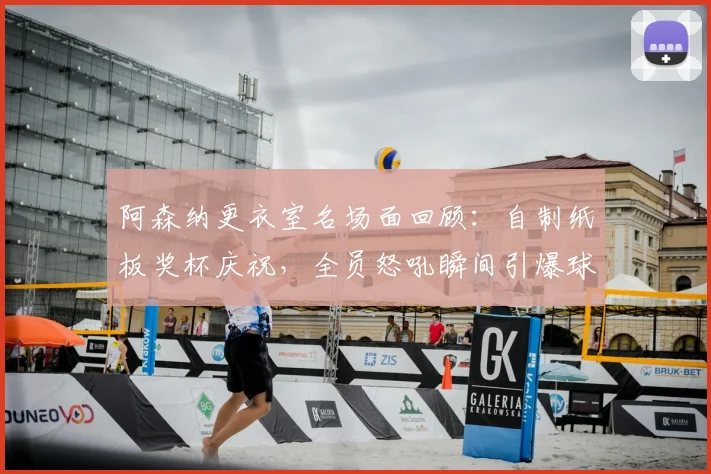 阿森纳更衣室名场面回顾:自制纸板奖杯庆祝,全员怒吼瞬间引爆球迷圈