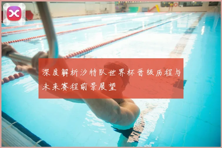 深度解析沙特队世界杯晋级历程与未来赛程前景展望