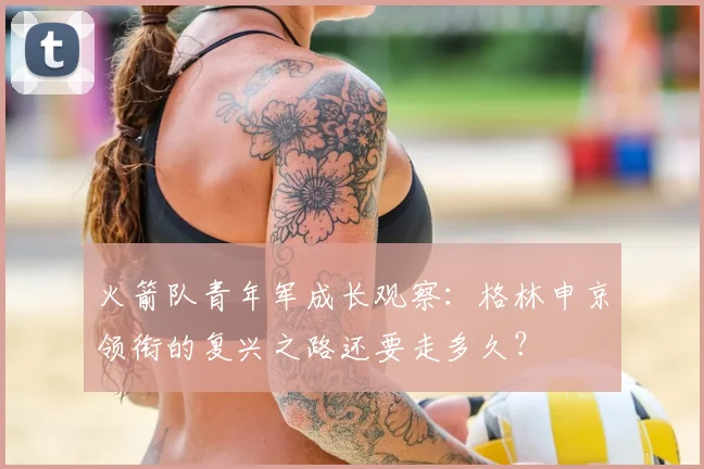 火箭队青年军成长观察:格林申京领衔的复兴之路还要走多久?