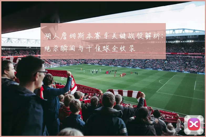 湖人詹姆斯本赛季关键战役解析：绝杀瞬间与十佳球全收录